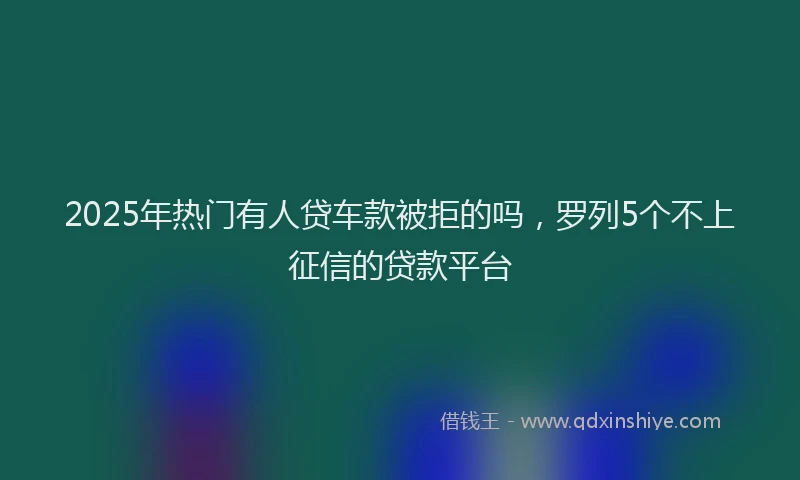 2025年热门有人贷车款被拒的吗，罗列5个不上征信的贷款平台