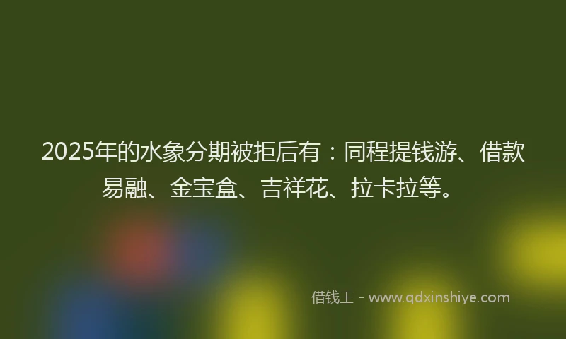 2025年的水象分期被拒后有：同程提钱游、借款易融、金宝盒、吉祥花、拉卡拉等。