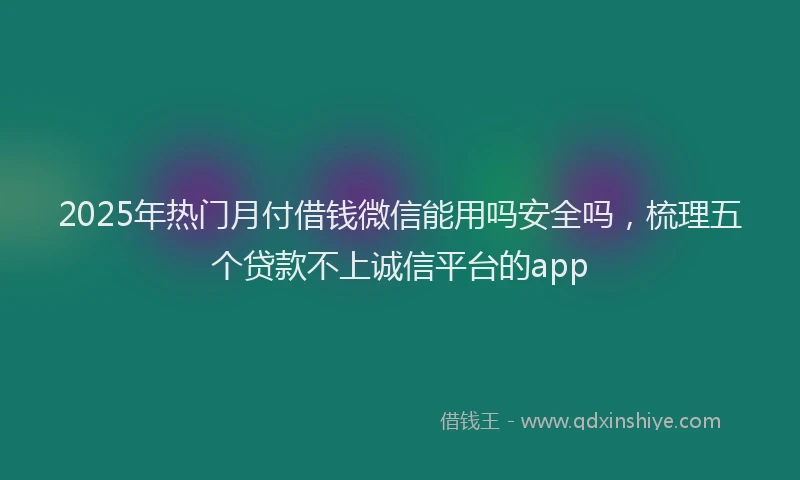 2025年热门月付借钱微信能用吗安全吗，梳理五个贷款不上诚信平台的app