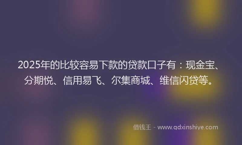 2025年的比较容易下款的贷款口子有：现金宝、分期悦、信用易飞、尔集商城、维信闪贷等。
