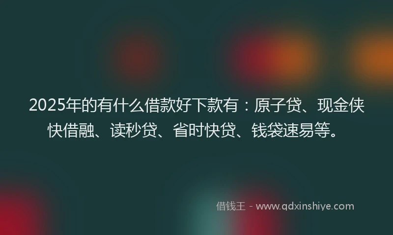 2025年的有什么借款好下款有:原子贷、现金侠快借融、读秒贷、省时快贷、钱袋速易等。