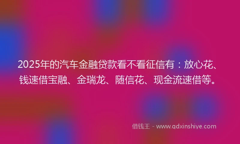 2025年的汽车金融贷款看不看征信有：放心花、钱速借宝融、金瑞龙、随信花、现金流速借等。