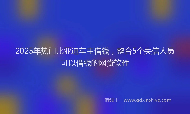 2025年热门比亚迪车主借钱，整合5个失信人员可以借钱的网贷软件