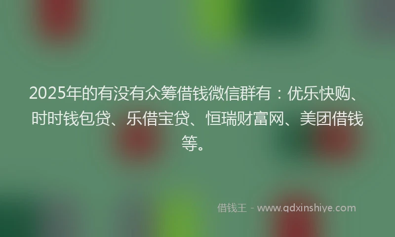 2025年的有没有众筹借钱微信群有:优乐快购、时时钱包贷、乐借宝贷、恒瑞财富网、美团借钱等。