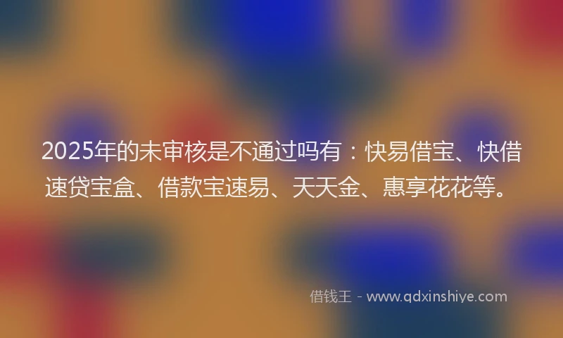 2025年的未审核是不通过吗有：快易借宝、快借速贷宝盒、借款宝速易、天天金、惠享花花等。