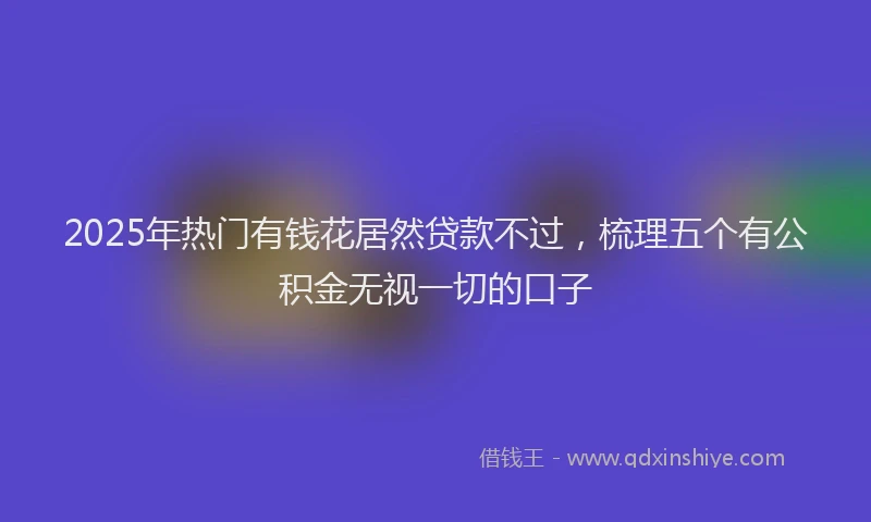 2025年热门有钱花居然贷款不过，梳理五个有公积金无视一切的口子