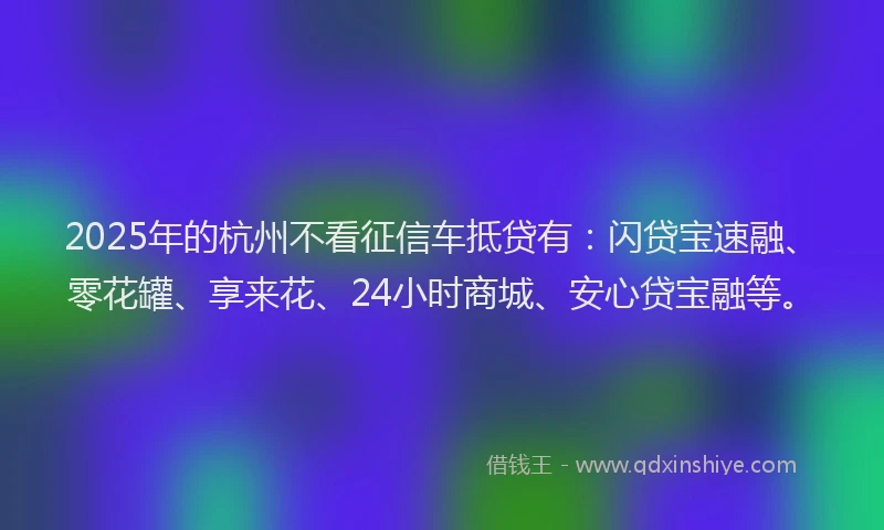2025年的杭州不看征信车抵贷有:闪贷宝速融、零花罐、享来花、24小时商城、安心贷宝融等。