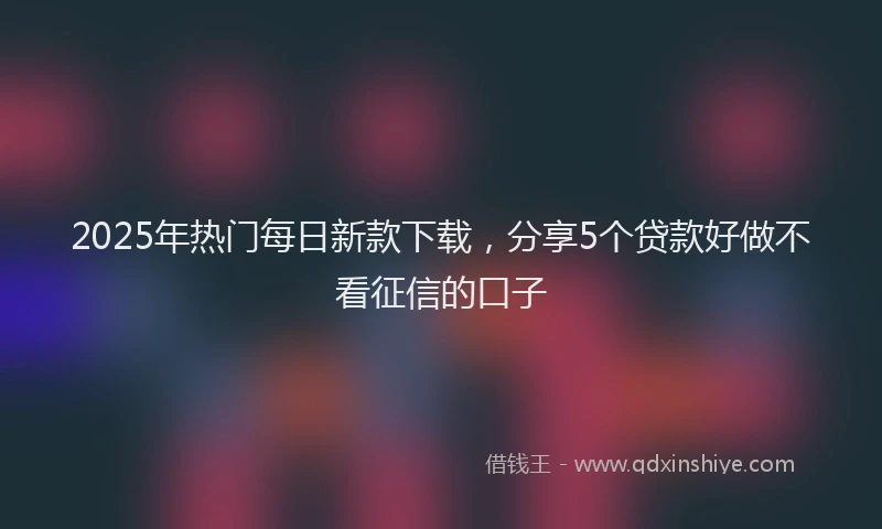 2025年热门每日新款下载，分享5个贷款好做不看征信的口子