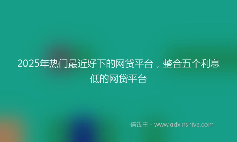 2025年热门最近好下的网贷平台,整合五个利息低的网贷平台