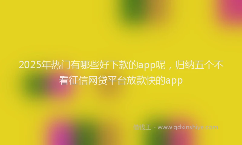 2025年热门有哪些好下款的app呢，归纳五个不看征信网贷平台放款快的app