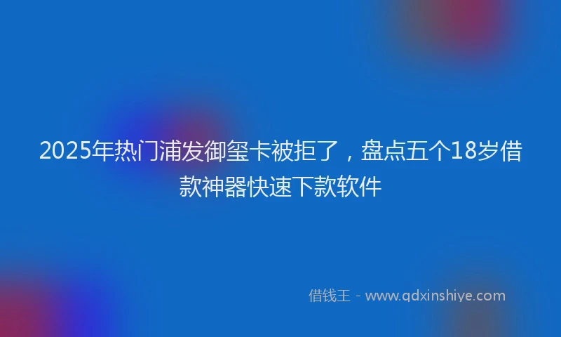 2025年热门浦发御玺卡被拒了，盘点五个18岁借款神器快速下款软件