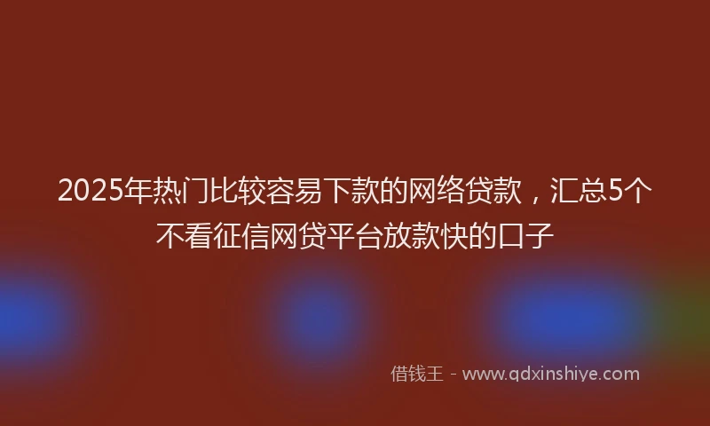 2025年热门比较容易下款的网络贷款，汇总5个不看征信网贷平台放款快的口子