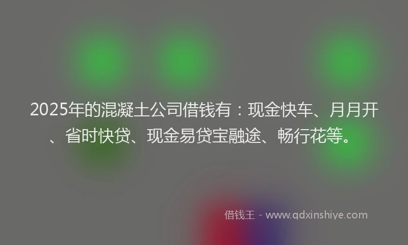2025年的混凝土公司借钱有：现金快车、月月开、省时快贷、现金易贷宝融途、畅行花等。