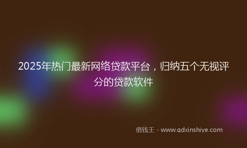 2025年热门最新网络贷款平台，归纳五个无视评分的贷款软件