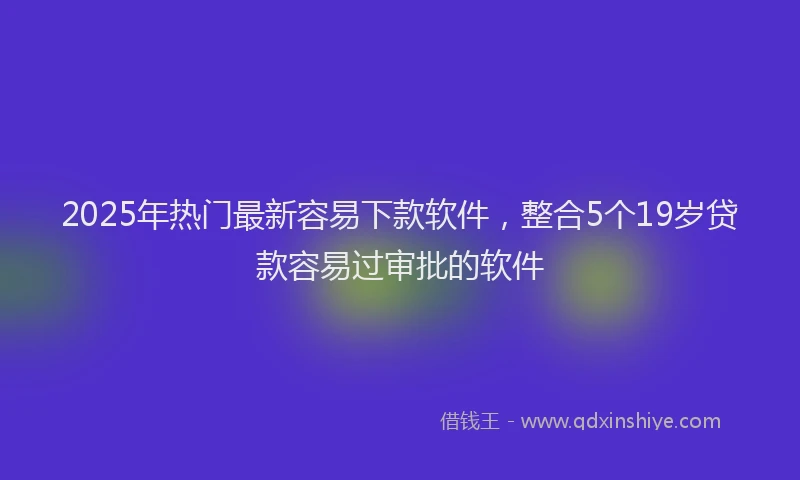2025年热门最新容易下款软件，整合5个19岁贷款容易过审批的软件