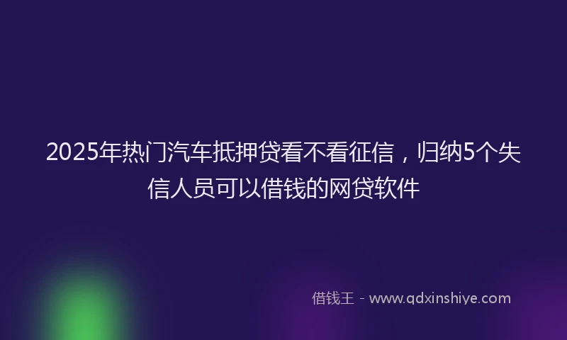 2025年热门汽车抵押贷看不看征信，归纳5个失信人员可以借钱的网贷软件