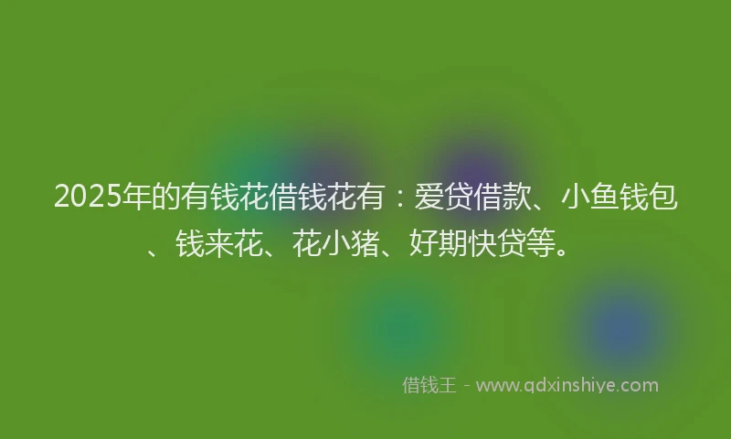 2025年的有钱花借钱花有:爱贷借款、小鱼钱包、钱来花、花小猪、好期快贷等。