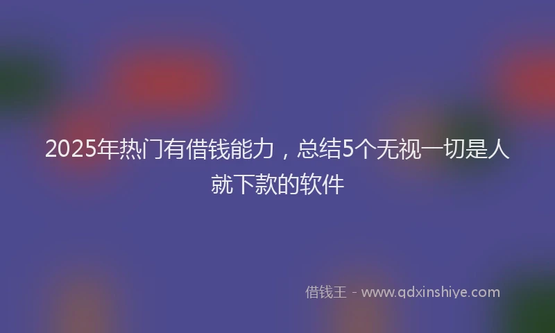 2025年热门有借钱能力，总结5个无视一切是人就下款的软件