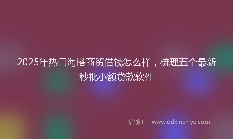 2025年热门海搭商贸借钱怎么样，梳理五个最新秒批小额贷款软件