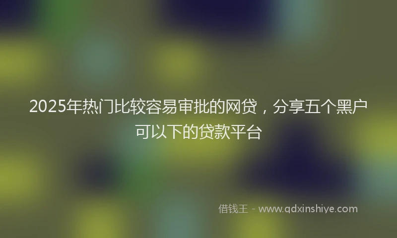 2025年热门比较容易审批的网贷,分享五个黑户可以下的贷款平台
