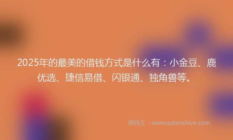 2025年的最美的借钱方式是什么有:小金豆、鹿优选、捷信易借、闪银通、独角兽等。