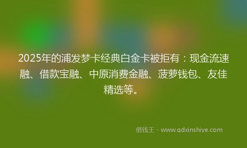 2025年的浦发梦卡经典白金卡被拒有：现金流速融、借款宝融、中原消费金融、菠萝钱包、友佳精选等。