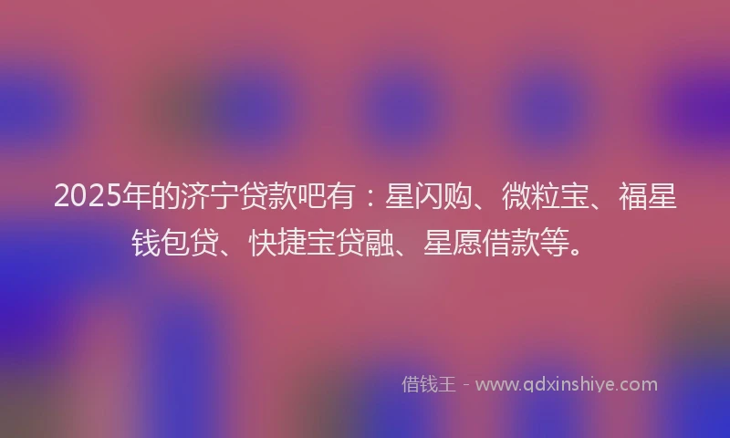 2025年的济宁贷款吧有：星闪购、微粒宝、福星钱包贷、快捷宝贷融、星愿借款等。