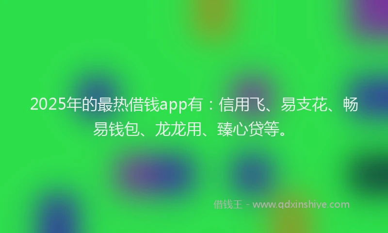 2025年的最热借钱app有:信用飞、易支花、畅易钱包、龙龙用、臻心贷等。