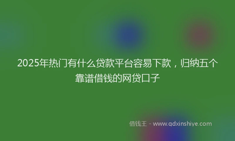 2025年热门有什么贷款平台容易下款，归纳五个靠谱借钱的网贷口子