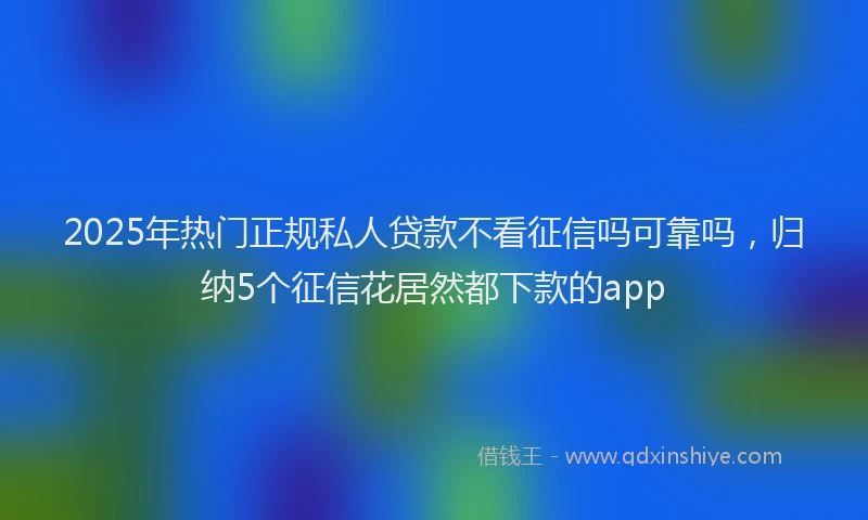 2025年热门正规私人贷款不看征信吗可靠吗，归纳5个征信花居然都下款的app