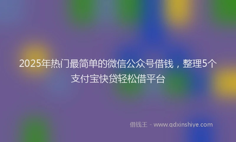 2025年热门最简单的微信公众号借钱，整理5个支付宝快贷轻松借平台