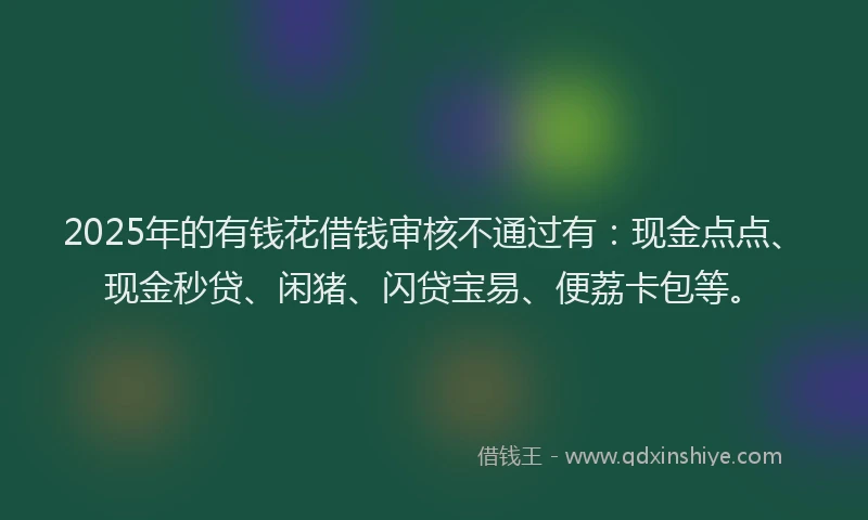 2025年的有钱花借钱审核不通过有:现金点点、现金秒贷、闲猪、闪贷宝易、便荔卡包等。