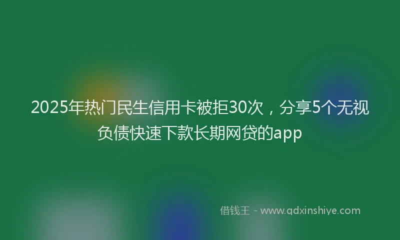 2025年热门民生信用卡被拒30次，分享5个无视负债快速下款长期网贷的app