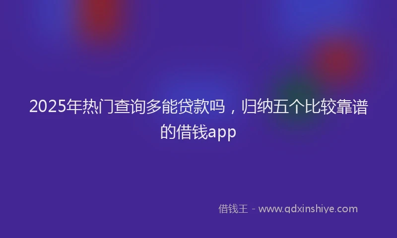 2025年热门查询多能贷款吗,归纳五个比较靠谱的借钱app