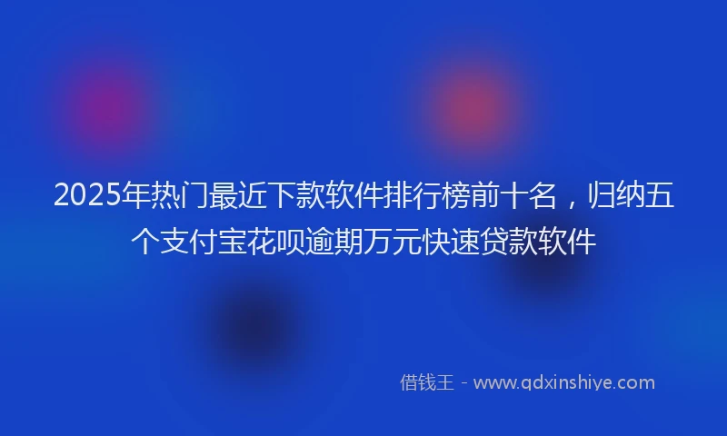 2025年热门最近下款软件排行榜前十名，归纳五个支付宝花呗逾期万元快速贷款软件