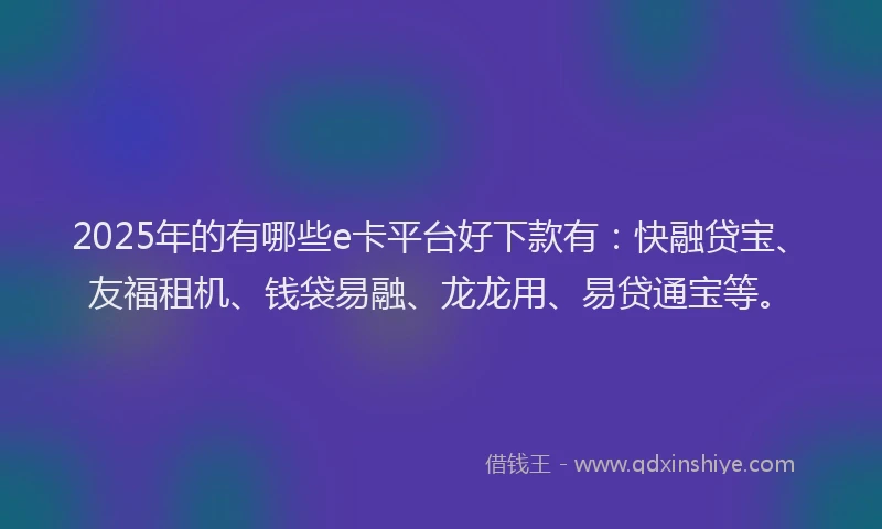 2025年的有哪些e卡平台好下款有：快融贷宝、友福租机、钱袋易融、龙龙用、易贷通宝等。
