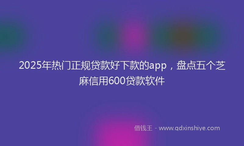 2025年热门正规贷款好下款的app，盘点五个芝麻信用600贷款软件