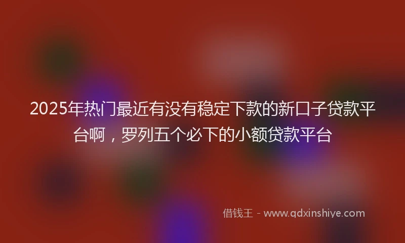 2025年热门最近有没有稳定下款的新口子贷款平台啊，罗列五个必下的小额贷款平台