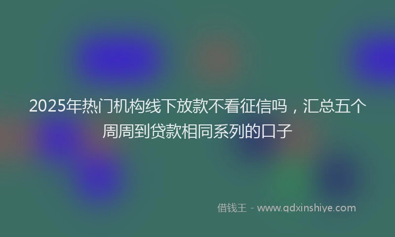 2025年热门机构线下放款不看征信吗，汇总五个周周到贷款相同系列的口子