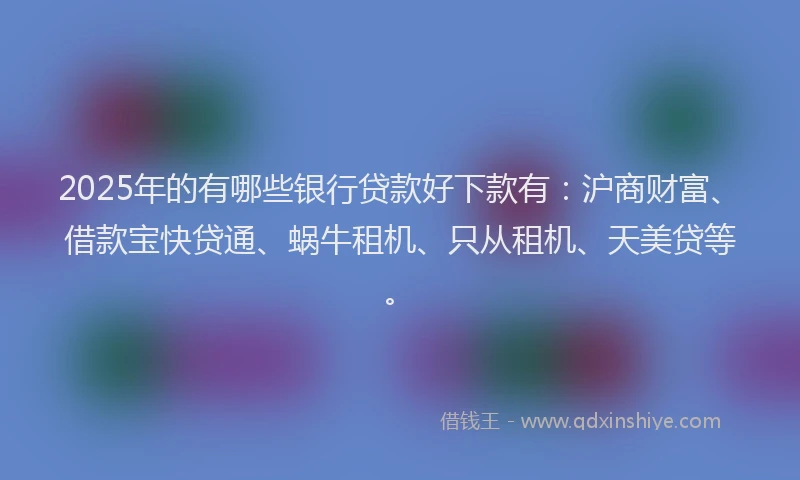 2025年的有哪些银行贷款好下款有:沪商财富、借款宝快贷通、蜗牛租机、只从租机、天美贷等。