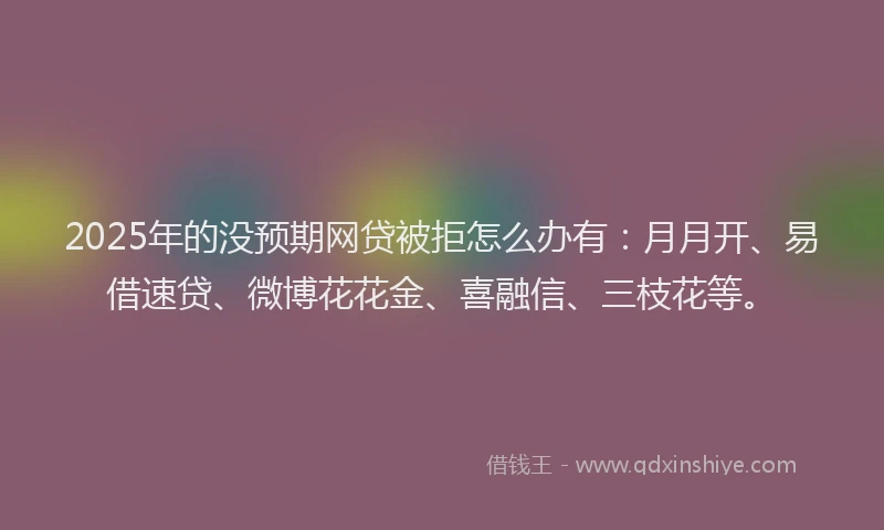 2025年的没预期网贷被拒怎么办有：月月开、易借速贷、微博花花金、喜融信、三枝花等。
