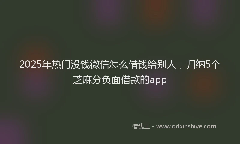 2025年热门没钱微信怎么借钱给别人，归纳5个芝麻分负面借款的app