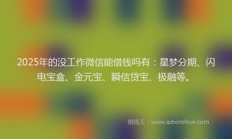 2025年的没工作微信能借钱吗有：星梦分期、闪电宝盒、金元宝、瞬信贷宝、极融等。
