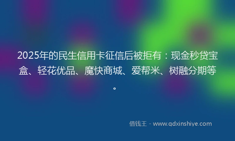 2025年的民生信用卡征信后被拒有：现金秒贷宝盒、轻花优品、魔快商城、爱帮米、树融分期等。
