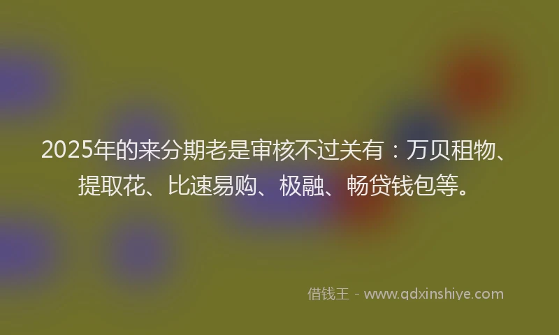 2025年的来分期老是审核不过关有：万贝租物、提取花、比速易购、极融、畅贷钱包等。