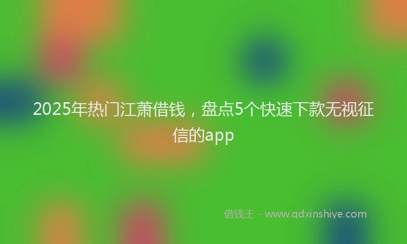 2025年热门江萧借钱，盘点5个快速下款无视征信的app