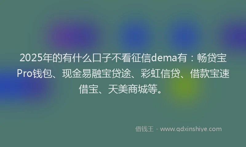 2025年的有什么口子不看征信dema有：畅贷宝Pro钱包、现金易融宝贷途、彩虹信贷、借款宝速借宝、天美商城等。