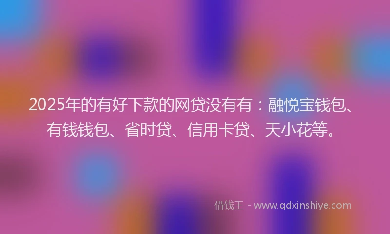 2025年的有好下款的网贷没有有：融悦宝钱包、有钱钱包、省时贷、信用卡贷、天小花等。