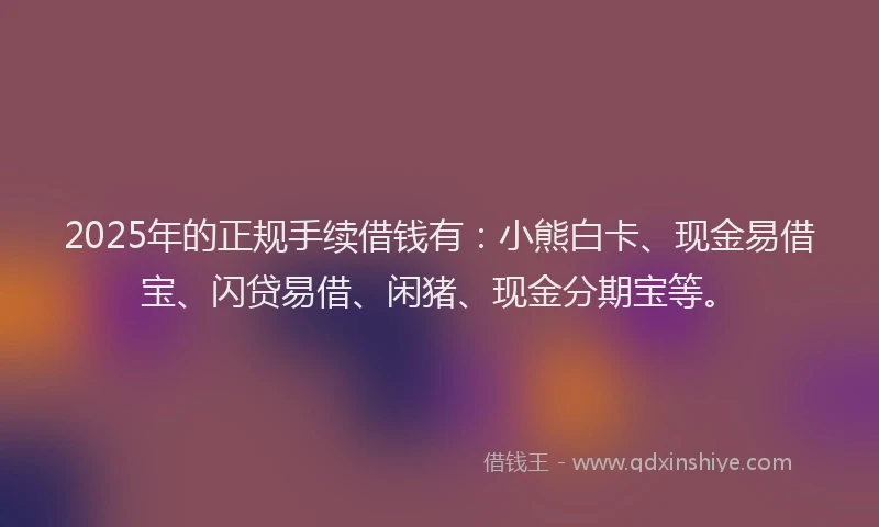 2025年的正规手续借钱有：小熊白卡、现金易借宝、闪贷易借、闲猪、现金分期宝等。