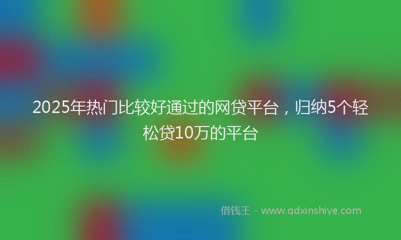 2025年热门比较好通过的网贷平台,归纳5个轻松贷10万的平台